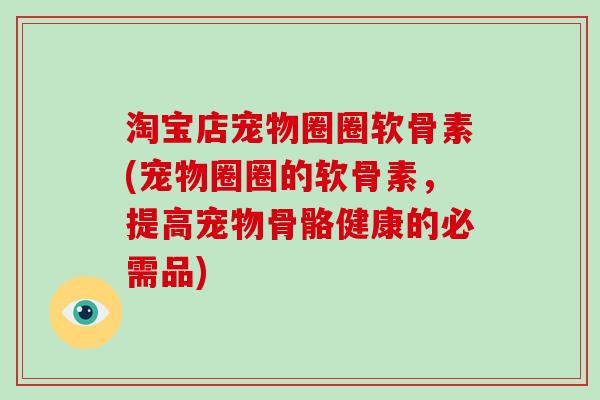 淘宝店宠物圈圈软骨素(宠物圈圈的软骨素，提高宠物骨骼健康的必需品)