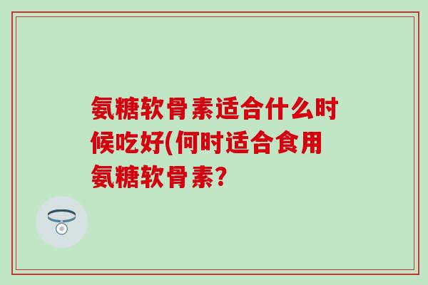 氨糖软骨素适合什么时候吃好(何时适合食用氨糖软骨素? 氨糖软骨素适合什么时候吃好(何时适合食用氨糖软骨素?