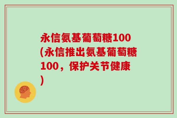 永信氨基葡萄糖100(永信推出氨基葡萄糖100,保护关节健康) 永信氨基葡萄糖100(永信推出氨基葡萄糖100,保护关节健康)