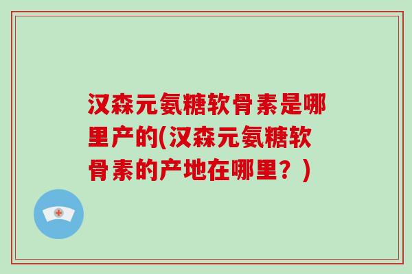 汉森元氨糖软骨素是哪里产的(汉森元氨糖软骨素的产地在哪里?) 汉森元氨糖软骨素是哪里产的(汉森元氨糖软骨素的产地在哪里?)