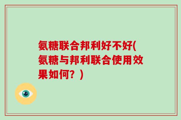 氨糖联合邦利好不好(氨糖与邦利联合使用效果如何？)