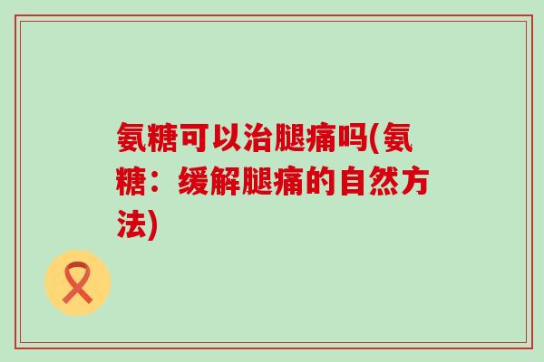 氨糖可以腿痛吗(氨糖:缓解腿痛的自然方法) 氨糖可以腿痛吗(氨糖:缓解腿痛的自然方法)