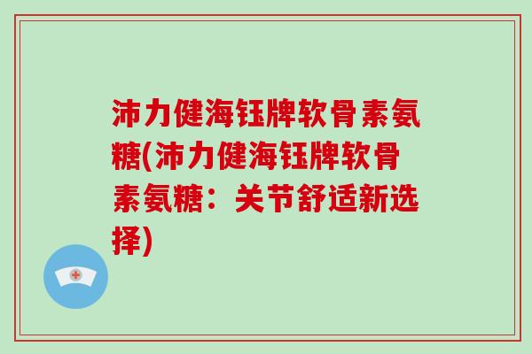 沛力健海钰牌软骨素氨糖(沛力健海钰牌软骨素氨糖:关节舒适新选择) 沛力健海钰牌软骨素氨糖(沛力健海钰牌软骨素氨糖:关节舒适新选择)