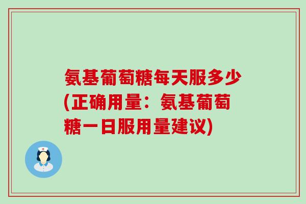 氨基葡萄糖每天服多少(正确用量：氨基葡萄糖一日服用量建议)