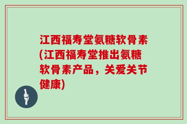 江西福寿堂氨糖软骨素(江西福寿堂推出氨糖软骨素产品,关爱关节健康) 江西福寿堂氨糖软骨素(江西福寿堂推出氨糖软骨素产品,关爱关节健康)