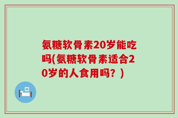 氨糖软骨素20岁能吃吗(氨糖软骨素适合20岁的人食用吗？)