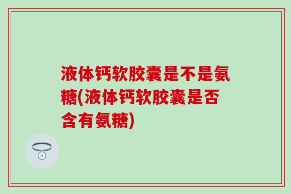 液体钙软胶囊是不是氨糖(液体钙软胶囊是否含有氨糖) 液体钙软胶囊是不是氨糖(液体钙软胶囊是否含有氨糖)