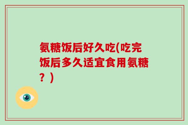 氨糖饭后好久吃(吃完饭后多久适宜食用氨糖?) 氨糖饭后好久吃(吃完饭后多久适宜食用氨糖?)