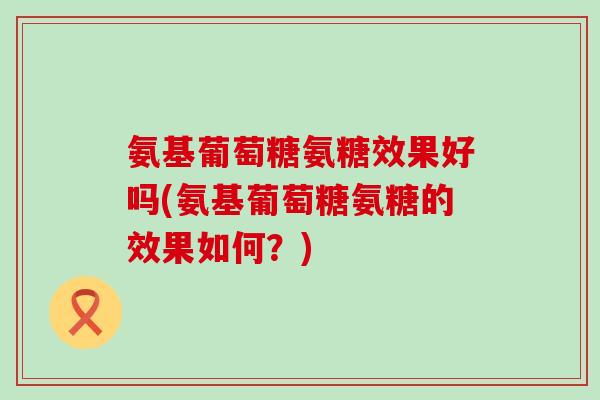 氨基葡萄糖氨糖效果好吗(氨基葡萄糖氨糖的效果如何？)