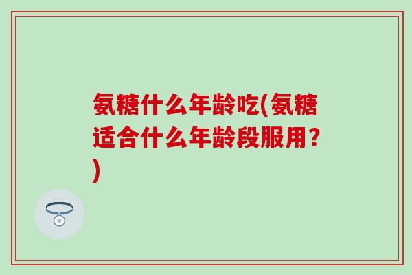 氨糖什么年龄吃(氨糖适合什么年龄段服用?) 氨糖什么年龄吃(氨糖适合什么年龄段服用?)
