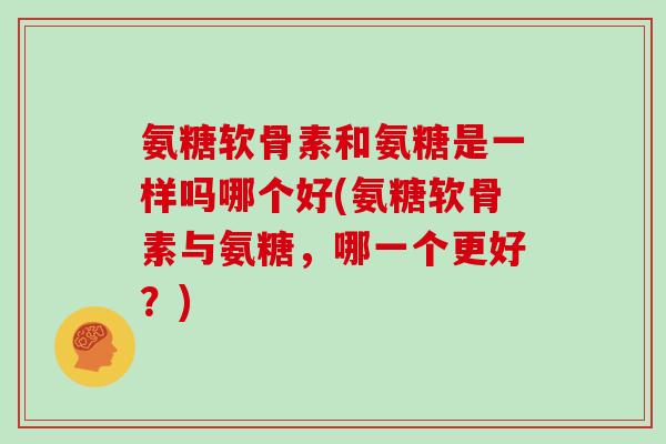 氨糖软骨素和氨糖是一样吗哪个好(氨糖软骨素与氨糖,哪一个更好?) 氨糖软骨素和氨糖是一样吗哪个好(氨糖软骨素与氨糖,哪一个更好?)