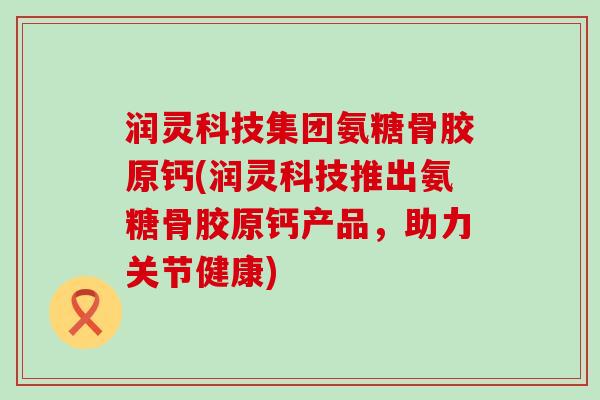 润灵科技集团氨糖骨胶原钙(润灵科技推出氨糖骨胶原钙产品，助力关节健康)