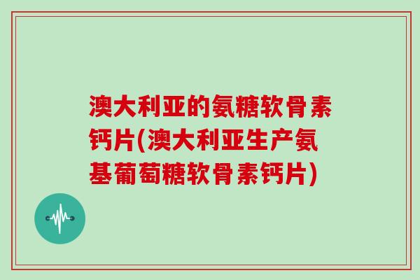 澳大利亚的氨糖软骨素钙片(澳大利亚生产氨基葡萄糖软骨素钙片) 澳大利亚的氨糖软骨素钙片(澳大利亚生产氨基葡萄糖软骨素钙片)