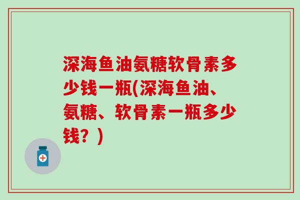 深海鱼油氨糖软骨素多少钱一瓶(深海鱼油、氨糖、软骨素一瓶多少钱？)
