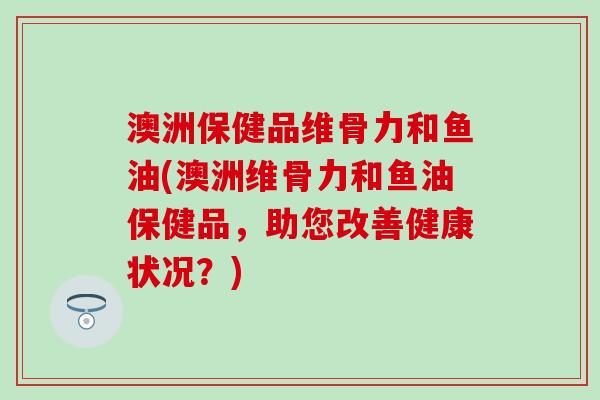 澳洲保健品维骨力和鱼油(澳洲维骨力和鱼油保健品,助您改善健康状况?) 澳洲保健品维骨力和鱼油(澳洲维骨力和鱼油保健品,助您改善健康状况?)