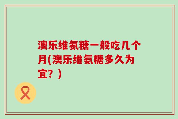 澳乐维氨糖一般吃几个月(澳乐维氨糖多久为宜?) 澳乐维氨糖一般吃几个月(澳乐维氨糖多久为宜?)