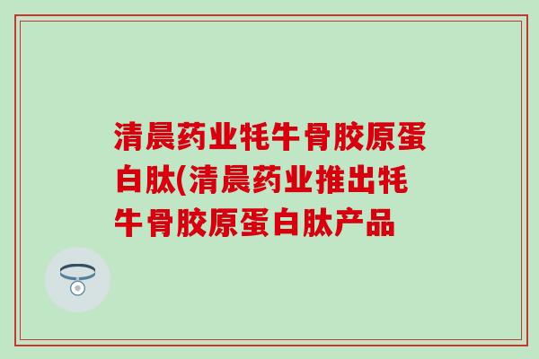 清晨药业牦牛骨胶原蛋白肽(清晨药业推出牦牛骨胶原蛋白肽产品