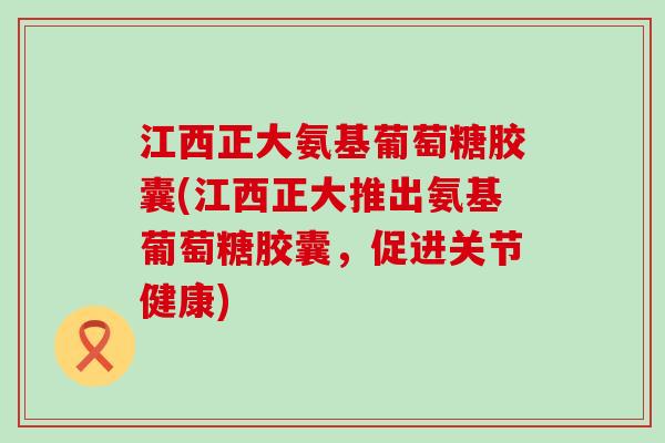 江西正大氨基葡萄糖胶囊(江西正大推出氨基葡萄糖胶囊,促进关节健康) 江西正大氨基葡萄糖胶囊(江西正大推出氨基葡萄糖胶囊,促进关节健康)