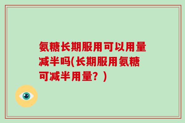 氨糖长期服用可以用量减半吗(长期服用氨糖可减半用量?) 氨糖长期服用可以用量减半吗(长期服用氨糖可减半用量?)