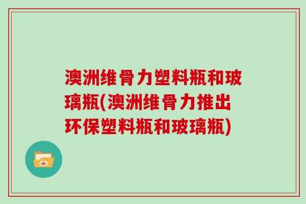 澳洲维骨力塑料瓶和玻璃瓶(澳洲维骨力推出环保塑料瓶和玻璃瓶)