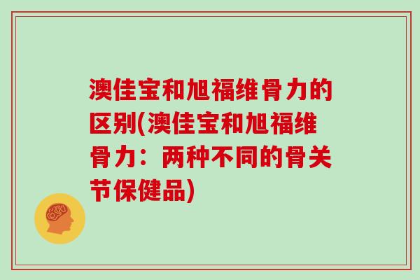 澳佳宝和旭福维骨力的区别(澳佳宝和旭福维骨力：两种不同的骨关节保健品)