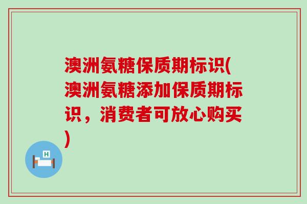 澳洲氨糖保质期标识(澳洲氨糖添加保质期标识，消费者可放心购买)