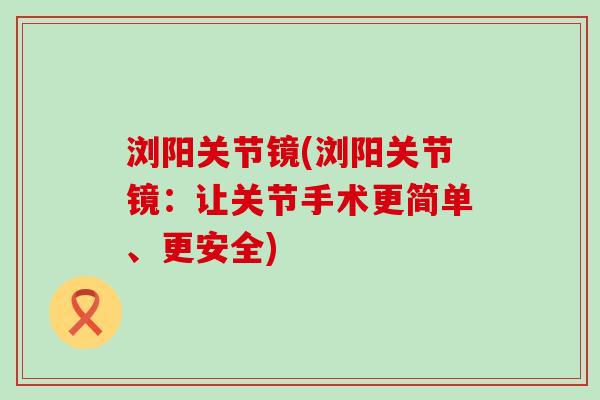 浏阳关节镜(浏阳关节镜:让关节手术更简单、更安全) 浏阳关节镜(浏阳关节镜:让关节手术更简单、更安全)