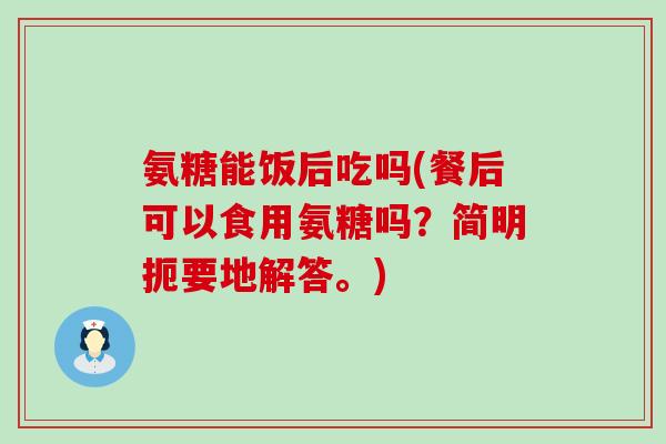 氨糖能饭后吃吗(餐后可以食用氨糖吗？简明扼要地解答。)