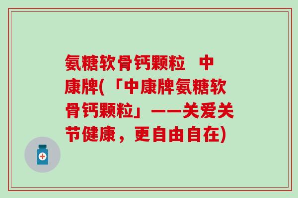 氨糖软骨钙颗粒 中康牌(「中康牌氨糖软骨钙颗粒」——关爱关节健康,更自由自在) 氨糖软骨钙颗粒 中康牌(「中康牌氨糖软骨钙颗粒」——关爱关节健康,更自由自在)