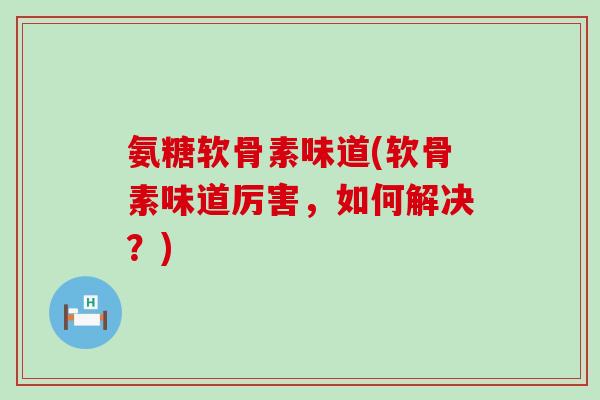 氨糖软骨素味道(软骨素味道厉害，如何解决？)