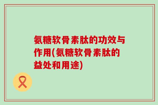 氨糖软骨素肽的功效与作用(氨糖软骨素肽的益处和用途) 氨糖软骨素肽的功效与作用(氨糖软骨素肽的益处和用途)
