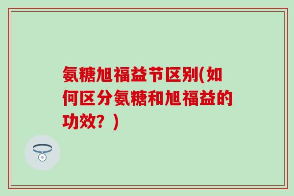 氨糖旭福益节区别(如何区分氨糖和旭福益的功效?) 氨糖旭福益节区别(如何区分氨糖和旭福益的功效?)