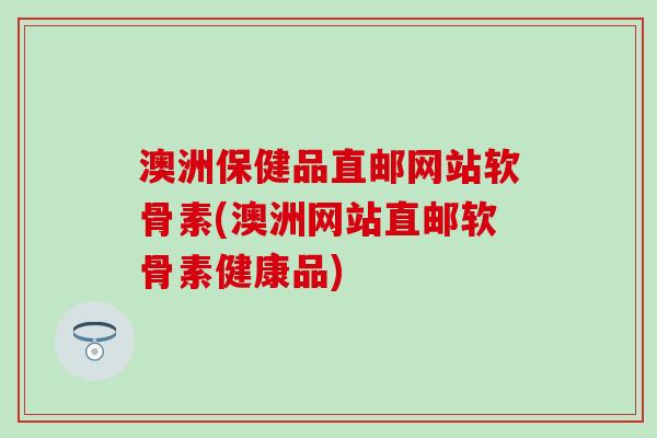 澳洲保健品直邮网站软骨素(澳洲网站直邮软骨素健康品) 澳洲保健品直邮网站软骨素(澳洲网站直邮软骨素健康品)