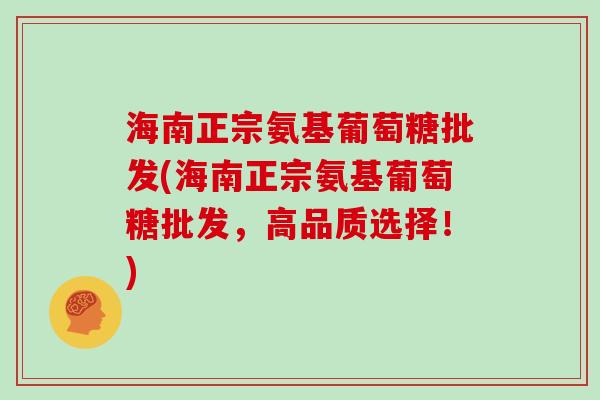 海南正宗氨基葡萄糖批发(海南正宗氨基葡萄糖批发，高品质选择！)