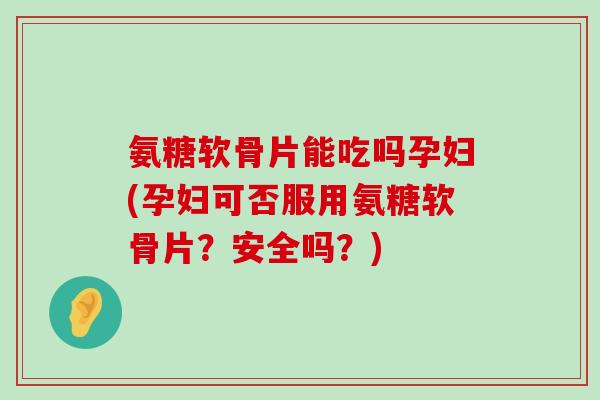 氨糖软骨片能吃吗孕妇(孕妇可否服用氨糖软骨片？安全吗？)