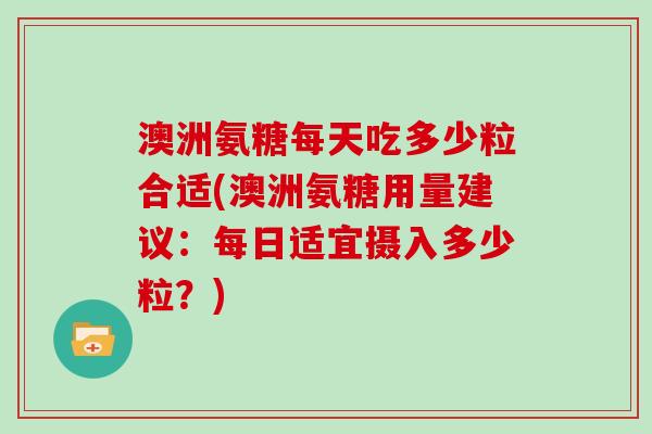 澳洲氨糖每天吃多少粒合适(澳洲氨糖用量建议:每日适宜摄入多少粒?) 澳洲氨糖每天吃多少粒合适(澳洲氨糖用量建议:每日适宜摄入多少粒?)