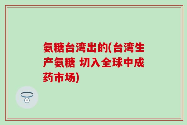 氨糖台湾出的(台湾生产氨糖 切入全球中成药市场) 氨糖台湾出的(台湾生产氨糖 切入全球中成药市场)