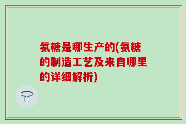 氨糖是哪生产的(氨糖的制造工艺及来自哪里的详细解析)