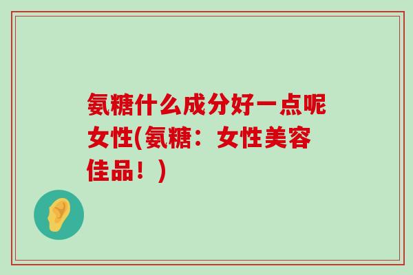 氨糖什么成分好一点呢女性(氨糖:女性美容佳品!) 氨糖什么成分好一点呢女性(氨糖:女性美容佳品!)