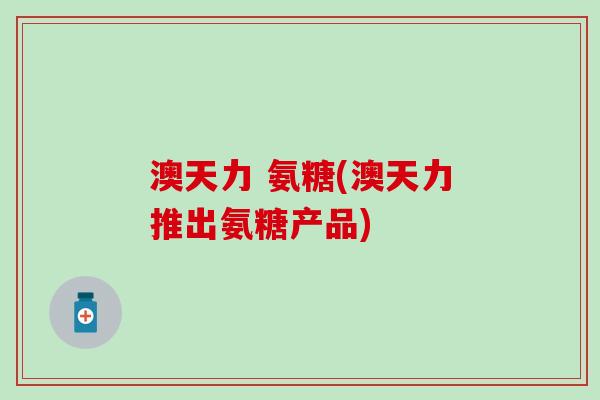 澳天力 氨糖(澳天力推出氨糖产品) 澳天力 氨糖(澳天力推出氨糖产品)
