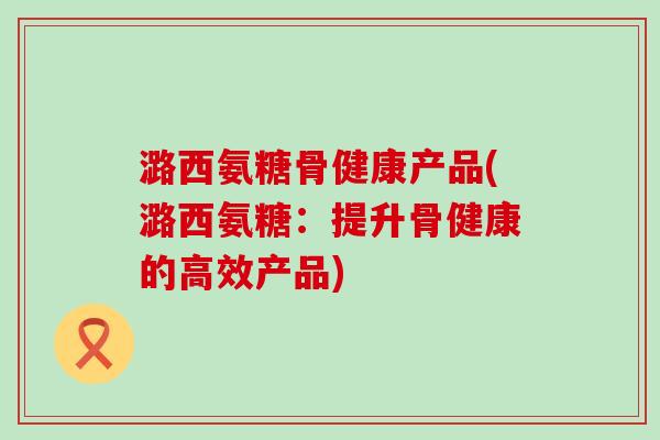 潞西氨糖骨健康产品(潞西氨糖：提升骨健康的高效产品)
