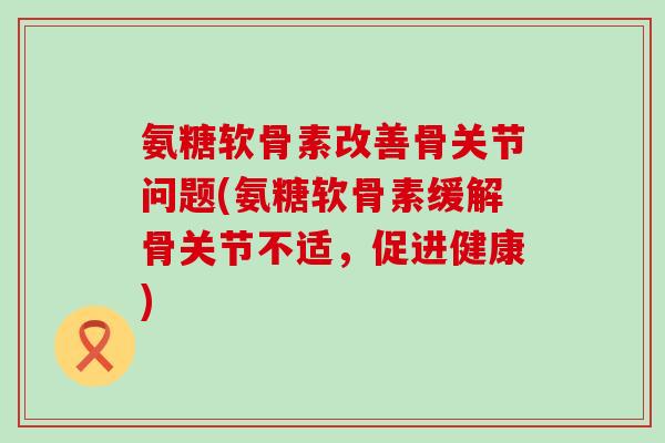 氨糖软骨素改善骨关节问题(氨糖软骨素缓解骨关节不适,促进健康) 氨糖软骨素改善骨关节问题(氨糖软骨素缓解骨关节不适,促进健康)