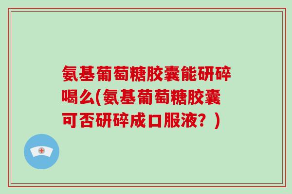 氨基葡萄糖胶囊能研碎喝么(氨基葡萄糖胶囊可否研碎成口服液?) 氨基葡萄糖胶囊能研碎喝么(氨基葡萄糖胶囊可否研碎成口服液?)