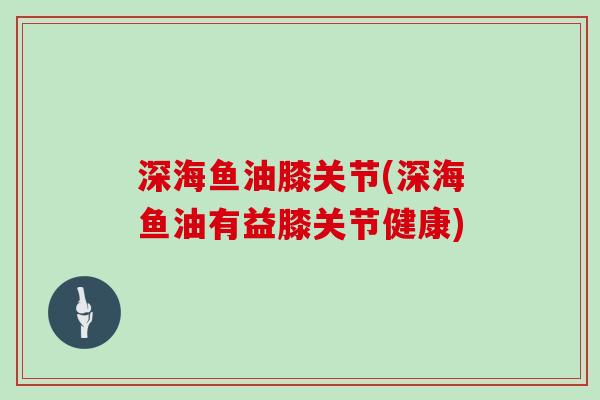 深海鱼油膝关节(深海鱼油有益膝关节健康) 深海鱼油膝关节(深海鱼油有益膝关节健康)