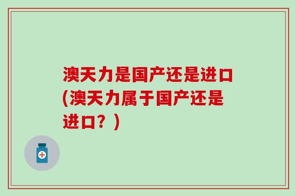 澳天力是国产还是进口(澳天力属于国产还是进口?) 澳天力是国产还是进口(澳天力属于国产还是进口?)