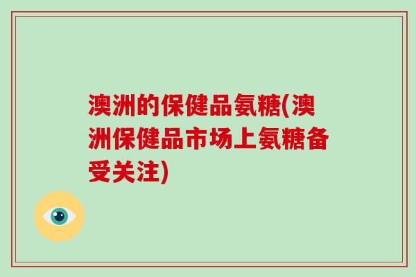 澳洲的保健品氨糖(澳洲保健品市场上氨糖备受关注)