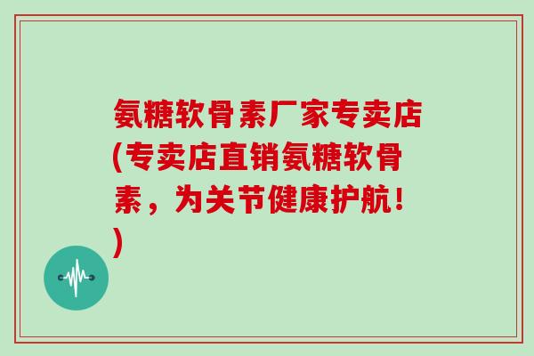 氨糖软骨素厂家专卖店(专卖店直销氨糖软骨素,为关节健康护航!) 氨糖软骨素厂家专卖店(专卖店直销氨糖软骨素,为关节健康护航!)
