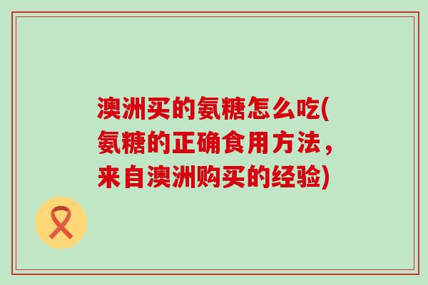 澳洲买的氨糖怎么吃(氨糖的正确食用方法,来自澳洲购买的经验) 澳洲买的氨糖怎么吃(氨糖的正确食用方法,来自澳洲购买的经验)