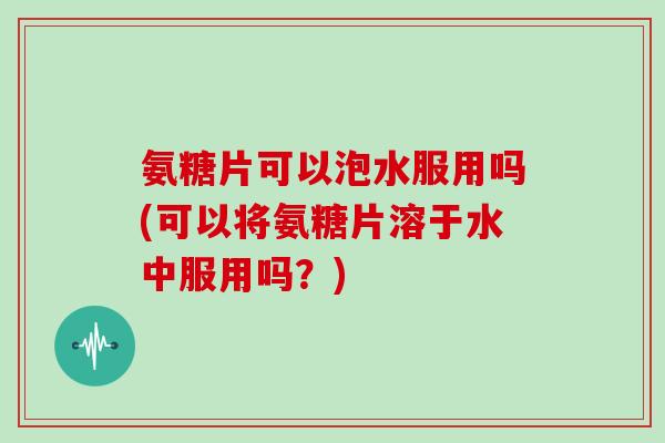 氨糖片可以泡水服用吗(可以将氨糖片溶于水中服用吗?) 氨糖片可以泡水服用吗(可以将氨糖片溶于水中服用吗?)