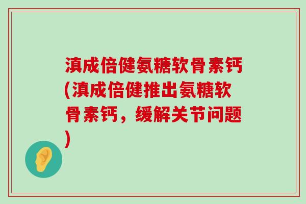 滇成倍健氨糖软骨素钙(滇成倍健推出氨糖软骨素钙，缓解关节问题)